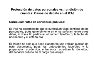 Protección de datos personales vs. rendición de
cuentas: Casos de debate en el IFAI
Currículum Vitae de servidores públicos:
El IFAI ha determinado que el curriculum vitae contiene datos
personales, pues generalmente en él se señalan, entre otros
datos, el domicilio particular, el número telefónico, la fecha de
nacimiento y el estado civil.
El criterio ha sido que debe elaborarse una versión pública de
este documento, pues los antecedentes laborales y la
preparación académica, entre otros, acreditan la idoneidad
del servidor público en el cargo que ocupa.
 