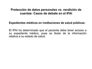 Protección de datos personales vs. rendición de
cuentas: Casos de debate en el IFAI
Expedientes médicos en instituciones de salud públicas:
El IFAI ha determinado que el paciente debe tener acceso a
su expediente médico, pues es titular de la información
relativa a su estado de salud.
 