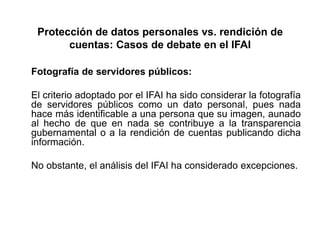 Protección de datos personales vs. rendición de
cuentas: Casos de debate en el IFAI
Fotografía de servidores públicos:
El criterio adoptado por el IFAI ha sido considerar la fotografía
de servidores públicos como un dato personal, pues nada
hace más identificable a una persona que su imagen, aunado
al hecho de que en nada se contribuye a la transparencia
gubernamental o a la rendición de cuentas publicando dicha
información.
No obstante, el análisis del IFAI ha considerado excepciones.
 