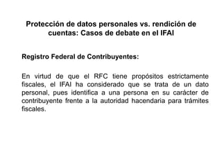 Protección de datos personales vs. rendición de
cuentas: Casos de debate en el IFAI
Registro Federal de Contribuyentes:
En virtud de que el RFC tiene propósitos estrictamente
fiscales, el IFAI ha considerado que se trata de un dato
personal, pues identifica a una persona en su carácter de
contribuyente frente a la autoridad hacendaria para trámites
fiscales.
 