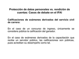 Protección de datos personales vs. rendición de
cuentas: Casos de debate en el IFAI
Calificaciones de exámenes derivados del servicio civil
de carrera:
En el caso de un concurso de ingreso, únicamente se
considera pública la calificación del ganador.
En el caso de exámenes derivados de la capacitación que
recibe un servidor público, las calificaciones son públicas,
pues acreditan su desempeño como tal.
 