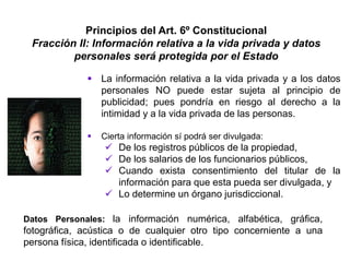Principios del Art. 6º Constitucional
Fracción II: Información relativa a la vida privada y datos
personales será protegida por el Estado
 La información relativa a la vida privada y a los datos
personales NO puede estar sujeta al principio de
publicidad; pues pondría en riesgo al derecho a la
intimidad y a la vida privada de las personas.
 Cierta información sí podrá ser divulgada:
 De los registros públicos de la propiedad,
 De los salarios de los funcionarios públicos,
 Cuando exista consentimiento del titular de la
información para que esta pueda ser divulgada, y
 Lo determine un órgano jurisdiccional.
Datos Personales: la información numérica, alfabética, gráfica,
fotográfica, acústica o de cualquier otro tipo concerniente a una
persona física, identificada o identificable.
 