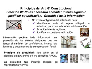 Principios del Art. 6º Constitucional
Fracción III: No es necesario acreditar interés alguno o
justificar su utilización. Gratuidad de la información
 No existe obligación del solicitante para:
 Identificarse ante al sujeto obligado o
autoridad para que le brinden la información,
 Acreditar interés legítimo,
 Justificar su posterior utilización.
Información pública: toda información en
posesión de los sujetos obligados que no
tenga el carácter de confidencial, incluso las
facturas y documentos de comprobación fiscal.
Principio de gratuidad: rige tanto en el
ejercicio del DAI como en los derechos ARCO.
La gratuidad NO incluye: medios de
reproducción y envío.
 