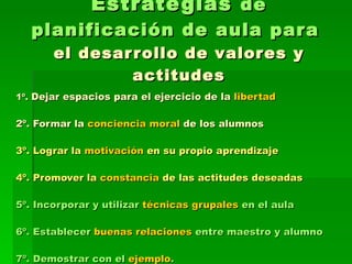 Estrategias  de planificación de aula para  el desarrollo de valores y actitudes 1º.  Dejar espacios para el ejercicio de la  libertad 2º. Formar la  conciencia moral  de los alumnos  3º. Lograr la  motivación  en su propio aprendizaje  4º. Promover la  constancia  de las actitudes deseadas 5º. Incorporar y utilizar  técnicas grupales  en el aula  6º. Establecer  buenas relaciones  entre maestro y alumno 7º. Demostrar con el  ejemplo . 