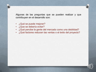 Algunas de las preguntas que se pueden realizar y que
contribuyen en el desarrollo son:

•   ¿Qué se puede mejorar?
•   ¿Que se debería evitar?
•   ¿Qué percibe la gente del mercado como una debilidad?
•   ¿Qué factores reducen las ventas o el éxito del proyecto?
 