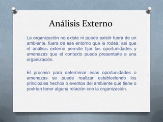 Análisis Externo
La organización no existe ni puede existir fuera de un
ambiente, fuera de ese entorno que le rodea; así que
el análisis externo permite fijar las oportunidades y
amenazas que el contexto puede presentarle a una
organización.

El proceso para determinar esas oportunidades o
amenazas se puede realizar estableciendo los
principales hechos o eventos del ambiente que tiene o
podrían tener alguna relación con la organización.
 