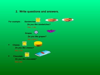 2.  Write questions and answers. For example :  Sandwiches   Do you like sandwiches?  Yes , I do. Grapes  Do you like grapes? No, I don´t. Cheese   Do you like cheese?  Yes ,I do. Chocolate  Do you like chocolate? Yes,I do.   