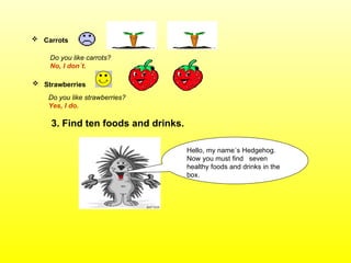 3. Find ten foods and drinks. Do you like carrots?   No, I don´t. Strawberries   Do you like strawberries? Yes, I do. Carrots   Hello, my name´s Hedgehog. Now you must find  seven healthy foods and drinks in the box. 