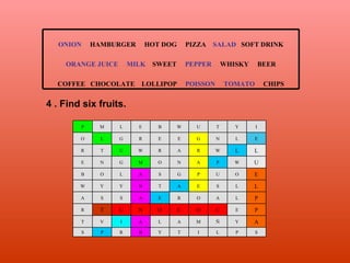 4 . Find six fruits. ONION   HAMBURGER  HOT DOG  PIZZA  SALAD  SOFT DRINK ORANGE JUICE   MILK   SWEET  PEPPER  WHISKY  BEER COFFEE  CHOCOLATE  LOLLIPOP  POISSON  TOMATO   CHIPS S P L I T Y B R P S A Y Ñ M A L A I V T P E C O C O N U T R P L A O R E A S S A L L S E A T N Y Y W E O U P G S A L O B U W P A N O M G N E L L W R A R W U T R E L N G E E R G L O I Y T U W B E L M P 