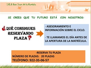 SI CREES QUE TU FUTURO ESTÁ     CON NOSOTROS:


                      - ASESORAMIENTO E
QUÉ CONSIGUES         INFORMACIÓN SOBRE EL CICLO.
 RESERVANDO
   PLAZA              - TE LLAMAMOS EL DÍA ANTES DE
                      LA APERTURA DE LA MATRÍCULA.


                -RESERVA TU PLAZA
  NÚMERO DE PLAZAS: 20 PLAZAS
  TELÉFONO: 922-35-06-57
 