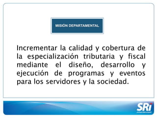 MISIÓN DEPARTAMENTAL




Incrementar la calidad y cobertura de
la especialización tributaria y fiscal
mediante el diseño, desarrollo y
ejecución de programas y eventos
para los servidores y la sociedad.
 