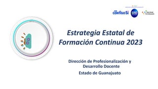 Estrategia Estatal de
Formación Continua 2023
Dirección de Profesionalización y
Desarrollo Docente
Estado de Guanajuato
 