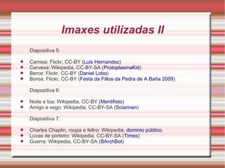 Imaxes utilizadas II 
Diapositiva 5: 
 Camisa: Flickr, CC-BY (Luis Hernandez) 
 Cervexa: Wikipedia, CC-BY-SA (ProtoplasmaKid) 
 Berce: Flickr, CC-BY (Daniel Lobo) 
 Boroa: Flickr, CC-BY (Festa da Filloa da Pedra de A Baña 2009) 
Diapositiva 6: 
 Noite e lúa: Wikipedia, CC-BY (Mentifisto) 
 Amigo e xogo: Wikipedia, CC-BY-SA (Sciarinen) 
Diapositiva 7: 
 Charles Chaplin, roupa e feltro: Wikipedia, dominio público. 
 Luvas de porteiro: Wikipedia, CC-BY-SA (Times) 
 Guerra: Wikipedia, CC-BY-SA (BArchBot) 
 