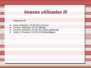 Imaxes utilizadas III 
Diapositiva 8: 
 Arroz: Wikipedia, CC-BY-SA (J.P.Lon) 
 Cenoria: Wikipedia, CC-BY (Bi-frie) 
 Laranxa: Wikipedia, CC-BY-SA (Flickr upload bot) 
 Xadrez: Wikipedia, CC-BY-SA (BrokenSegue) 
