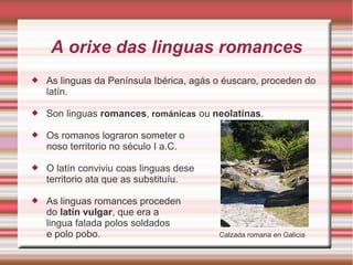 A orixe das linguas romances 
 As linguas da Península Ibérica, agás o éuscaro, proceden do 
latín. 
 Son linguas romances, románicas ou neolatinas. 
 Os romanos lograron someter o 
noso territorio no século I a.C. 
 O latín conviviu coas linguas dese 
territorio ata que as substituíu. 
 As linguas romances proceden 
do latín vulgar, que era a 
lingua falada polos soldados 
e polo pobo. Calzada romana en Galicia 
 