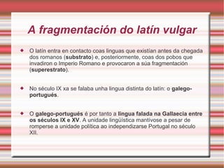 A fragmentación do latín vulgar 
 O latín entra en contacto coas linguas que existían antes da chegada 
dos romanos (substrato) e, posteriormente, coas dos pobos que 
invadiron o Imperio Romano e provocaron a súa fragmentación 
(superestrato). 
 No século IX xa se falaba unha lingua distinta do latín: o galego-portugués. 
 O galego-portugués é por tanto a lingua falada na Gallaecia entre 
os séculos IX e XV. A unidade lingüística mantívose a pesar de 
romperse a unidade política ao independizarse Portugal no século 
XII. 
 