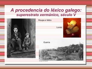 A procedencia do léxico galego: 
superestrato xermánico, século V 
 d Roupa e feltro 
Luvas 
Guerra 
 