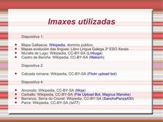 Imaxes utilizadas 
Diapositiva 1: 
 Mapa Gallaecia: Wikipedia, dominio público. 
 Mapas evolución das linguas: Libro Lingua Galega 3º ESO Xerais 
 Muralla de Lugo: Wikipedia, CC-BY-SA (Lmbuga) 
 Castro de Baroña: Wikipedia, CC-BY-SA (Maksim) 
Diapositiva 2: 
 Calzada romana: Wikipedia, CC-BY-SA (Flickr upload bot) 
Diapositiva 4: 
 Amorodo: Wikipedia, CC-BY-SA (Moja) 
 Carballo: Wikipedia, CC-BY-SA (File Upload Bot, Magnus Manske) 
 Barranco, Serra do Courel: Wkipedia, CC-BY-SA (SanchoPanzaXXI) 
 Parra: Wikipedia, CC-BY-SA (Ivi77) 
 