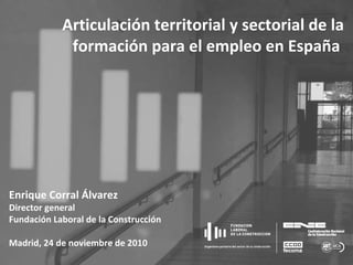 Enrique Corral Álvarez Director general Fundación Laboral de la Construcción Madrid, 24 de noviembre de 2010 Articulación territorial y sectorial de la formación para el empleo en España  