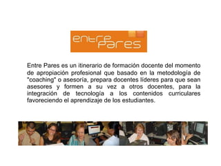 Entre Pares es un itinerario de formación docente del momento de apropiación profesional que basado en la metodología de "coaching" o asesoría, prepara docentes líderes para que sean asesores y formen a su vez a otros docentes, para la integración de tecnología a los contenidos curriculares favoreciendo el aprendizaje de los estudiantes. 