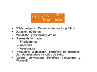 Público objetivo: Docentes del sector público Duración: 90 horas Modalidad: presencial y virtual Niveles de formación: Facilitadores Asesores Asesorados Productos: Weblesson, portafolio de recursos, plan de asesoría e historias de éxito. Aliados: Universidad Pontificia Bolivariana y Microsoft 