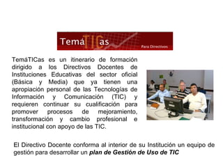 El Directivo Docente conforma al interior de su Institución un equipo de gestión para desarrollar un  plan de Gestión de Uso de TIC TemáTICas es un itinerario de formación dirigido a los Directivos Docentes de Instituciones Educativas del sector oficial (Básica y Media) que ya tienen una apropiación personal de las Tecnologías de Información y Comunicación (TIC) y requieren continuar su cualificación para promover procesos de mejoramiento, transformación y cambio profesional e institucional con apoyo de las TIC. 