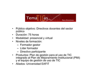 Público objetivo: Directivos docentes del sector público Duración: 75 horas Modalidad: presencial y virtual Niveles de formación: Formador gestor Líder formador Directivo participante Productos: Plan de gestión para el uso de TIC integrado al Plan de Mejoramiento Institucional (PMI) y el equipo de gestión de uso de TIC Aliados: Universidad EAFIT 