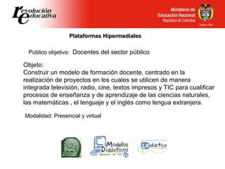 Plataformas Hipermediales Público objetivo:  Docentes del sector público   Objeto: Construir un modelo de formación docente, centrado en la realización de proyectos en los cuales se utilicen de manera integrada televisión, radio, cine, textos impresos y TIC para cualificar procesos de enseñanza y de aprendizaje de las ciencias naturales, las matemáticas , el lenguaje y el inglés como lengua extranjera . Modalidad: Presencial y virtual 