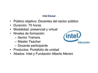 Público objetivo: Docentes del sector público Duración: 75 horas Modalidad: presencial y virtual Niveles de formación: Senior Trainers Master Teacher Docente participante Productos: Portafolio de unidad Aliados: Intel y Fundación Alberto Merani Intel Educar 