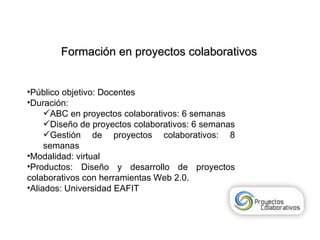 Formación en proyectos colaborativos Público objetivo: Docentes  Duración:  ABC en proyectos colaborativos: 6 semanas Diseño de proyectos colaborativos: 6 semanas Gestión de proyectos colaborativos: 8 semanas Modalidad: virtual Productos: Diseño y desarrollo de proyectos colaborativos con herramientas Web 2.0. Aliados: Universidad EAFIT 