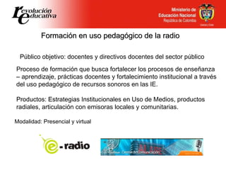 Formación en uso pedagógico de la radio Público objetivo: docentes y directivos docentes del sector público Proceso de formación que busca fortalecer los procesos de enseñanza – aprendizaje, prácticas docentes y fortalecimiento institucional a través del uso pedagógico de recursos sonoros en las IE. Productos: Estrategias Institucionales en Uso de Medios, productos radiales, articulación con emisoras locales y comunitarias.  Modalidad: Presencial y virtual 