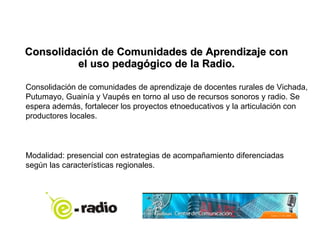 Consolidación de Comunidades de Aprendizaje con el uso pedagógico de la Radio. Consolidación de comunidades de aprendizaje de docentes rurales de Vichada, Putumayo, Guainía y Vaupés en torno al uso de recursos sonoros y radio. Se espera además, fortalecer los proyectos etnoeducativos y la articulación con productores locales. Modalidad: presencial con estrategias de acompañamiento diferenciadas según las características regionales. 