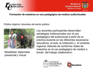 Formación de maestros en uso pedagógico de medios audiovisuales Público objetivo: docentes del sector público Los docentes participantes desarrollan estrategias institucionales con el uso pedagógico del audiovisual a partir de su práctica docente en los diferentes escenarios educativos, el aula, la institución y  el contexto  regional. Además de conformar redes de maestros en el uso pedagógico de medios a través  del trabajo colaborativo. Modalidad: diplomado presencial y virtual 