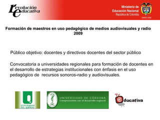 Formación de maestros en uso pedagógico de medios audiovisuales y radio 2009 Convocatoria a universidades regionales para formación de docentes en el desarrollo de estrategias institucionales con énfasis en el uso pedagógico de  recursos sonoros-radio y audiovisuales. Público objetivo: docentes y directivos docentes del sector público 