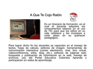 A Que Te Cojo Ratón   Es un itinerario de formación, en el cual el docente adquiere los conocimientos básicos en el uso de TIC para que los utilice en su vida cotidiana y los incorpore a corto plazo en su quehacer pedagógico.   Para lograr dicho fin los docentes se capacitan en el manejo de textos, hojas de cálculo, editores de imagen, herramientas de comunicación interactiva (correo electrónico, chat, foro virtual, videoconferencia, wikis, blog, etc.), editores de páginas web, búsqueda y publicación de información en la web, manejo de archivos, uso del Portal Educativo Colombia Aprende y participación en redes de aprendizaje. 