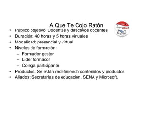 Público objetivo: Docentes y directivos docentes Duración: 40 horas y 5 horas virtuales Modalidad: presencial y virtual Niveles de formación: Formador gestor Líder formador Colega participante Productos: Se están redefiniendo contenidos y productos Aliados: Secretarías de educación, SENA y Microsoft. A Que Te Cojo Ratón   