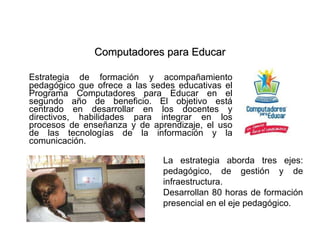 Computadores para Educar Estrategia de formación y acompañamiento pedagógico que ofrece a las sedes educativas el Programa Computadores para Educar en el segundo año de beneficio. El objetivo está centrado en desarrollar en los docentes y directivos, habilidades para integrar en los procesos de enseñanza y de aprendizaje, el uso de las tecnologías de la información y la comunicación.  La estrategia aborda tres ejes: pedagógico, de gestión y de infraestructura. Desarrollan 80 horas de formación presencial en el eje pedagógico. 