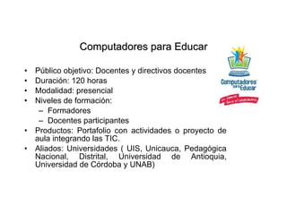Público objetivo: Docentes y directivos docentes Duración: 120 horas Modalidad: presencial Niveles de formación: Formadores Docentes participantes Productos: Portafolio con actividades o proyecto de aula integrando las TIC. Aliados: Universidades ( UIS, Unicauca, Pedagógica Nacional, Distrital, Universidad de Antioquia, Universidad de Córdoba y UNAB) Computadores para Educar 