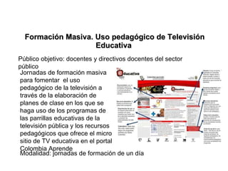 Formación Masiva. Uso pedagógico de Televisión Educativa  Jornadas de formación masiva para fomentar  el uso pedagógico de la televisión a través de la elaboración de planes de clase en los que se haga uso de los programas de las parrillas educativas de la televisión pública y los recursos pedagógicos que ofrece el micro sitio de TV educativa en el portal Colombia Aprende Modalidad: jornadas de formación de un día Público objetivo: docentes y directivos docentes del sector público 