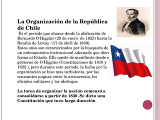 La   Organización de la República de Chile Es el período que abarca desde la abdicación de Bernardo O'Higgins (28 de enero  de 1823) hasta la Batalla de Lircay  (17 de abril de 1830). Estos años son caracterizados por la búsqueda de un ordenamiento institucional adecuado que diera forma al Estado. Ello quedó de manifiesto desde el gobierno de O'Higgins (Constituciones de 1818 y 1822 ), pero durante este periodo, la lucha por la organización se hizo más turbulenta, por las constantes pugnas entre la aristocracia, los oficiales militares y los ideólogos. La tarea de organizar la nación comenzó a consolidarse a partir de 1830 .Se dicto una Constitución que tuvo larga duración  