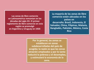 La mayoría de las zonas de libre
     Las zonas de libre comercio           comercio están ubicadas en los
  en Latinoamérica remontan en las                    países en
    décadas del siglo XX. El primer
reglamento de libre comercio en esta
                                           desarrollo: Brasil, Indonesia, El
          región se promulgó             Salvador, China, Filipinas, Malasia,
   en Argentina y Uruguay en 1920.       Bangladés, Pakistán, México, Costa
                                                         Rica


                          Por lo general, las zonas se
                              establecen en zonas
                         subdesarrolladas del país de
                      acogida; la razón es que las zonas
                      atraerán empleados y por lo tanto
                     reducirá la pobreza y el desempleo,
                        y estimulará la economía de la
                                     zona.
 