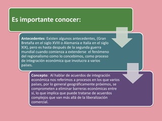 Es importante conocer:

   Antecedentes: Existen algunos antecedentes, (Gran
   Bretaña en el siglo XVIII o Alemania e Italia en el siglo
   XIX), pero es hasta después de la segunda guerra
   mundial cuando comienza a extenderse el fenómeno
   del regionalismo como lo concebimos, como proceso
   de integración económica que involucra a varios
   países.

         Concepto: Al hablar de acuerdos de integración
         económica nos referimos a procesos en los que varios
         países, por lo general geográficamente próximos, se
         comprometen a eliminar barreras económicas entre
         sí, lo que implica que puede tratarse de acuerdos
         complejos que van más allá de la liberalización
         comercial.
 