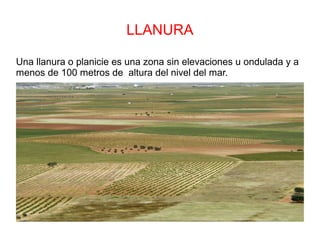 LLANURA
Una llanura o planicie es una zona sin elevaciones u ondulada y a
menos de 100 metros de altura del nivel del mar.
 