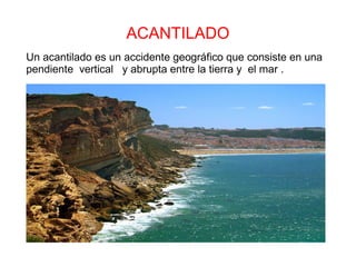 ACANTILADO
Un acantilado es un accidente geográfico que consiste en una
pendiente vertical y abrupta entre la tierra y el mar .
 