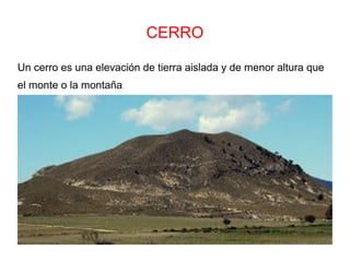 CERRO
Un cerro es una elevación de tierra aislada y de menor altura que
el monte o la montaña.
 