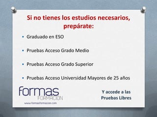 Si no tienes los estudios necesarios,
                prepárate:
 Graduado en ESO


 Pruebas Acceso Grado Medio


 Pruebas Acceso Grado Superior


 Pruebas Acceso Universidad Mayores de 25 años


                                  Y accede a las
                                  Pruebas Libres
 