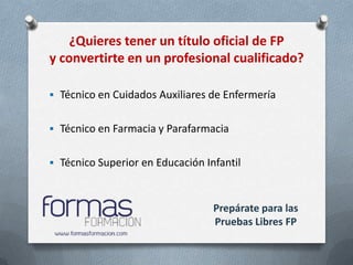 ¿Quieres tener un título oficial de FP
y convertirte en un profesional cualificado?

 Técnico en Cuidados Auxiliares de Enfermería


 Técnico en Farmacia y Parafarmacia


 Técnico Superior en Educación Infantil



                                  Prepárate para las
                                  Pruebas Libres FP
 