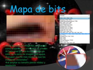 Mapa de bits


Los archivos de imágenes se guardan
como mapa de bits o mosaico de píxeles
Cada píxel guarda la información de
color de la parte de imagen que ocupa.
ocupan mucha más memoria que las
imágenes vectoriales
al ampliar su tamaño pierde nitidez y
resolución
 