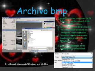 Archivo bmp
                                               puede guardar imágenes de 24
                                                bits (millones de colores), 8 bits
                                                (256 colores) y menos.
                                               Genera imágenes de poco peso
                                               no se aconseja utilizarlo en
                                                 imágenes recién captadas
                                               Se utiliza mucho para crear
                                                fondos para el escritorio de
                                                Windows.
                                               Es muy utilizado en la
                                                impresión profesional




 utiliza el sistema de Windows y el Ms-Dos
 