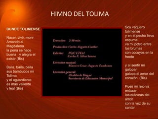 HIMNO DEL TOLIMA Soy vaquero tolimensey en el pecho llevo espumava mi potro entre las brumascon cocuyos en la frentey al sentir mi galopargalopa el amor del corazón (Bis)Pues mi rejo va enlazarlas dulzuras del amorcon la voz de su cantar… Nacer, vivir, …BUNDE TOLIMENSENacer, vivir, morir Amando al Magdalenala pena se hace buena y alegra el existir (Bis)Baila, baila, bailasus bambucos mi Tolimay el aguardientees más valiente y leal (Bis)